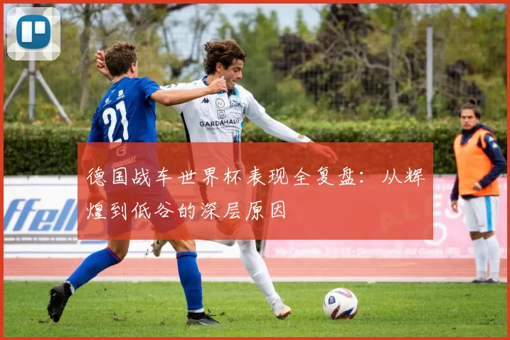 德国战车世界杯表现全复盘:从辉煌到低谷的深层原因