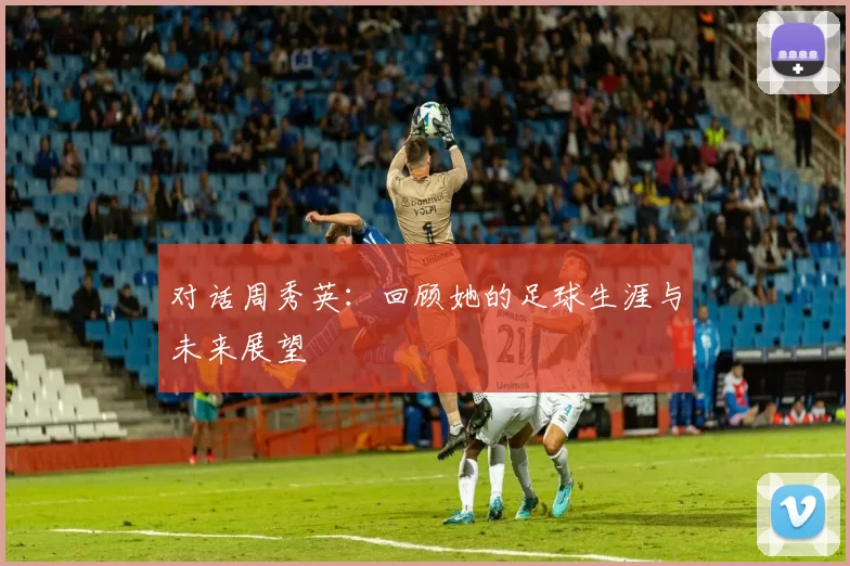对话周秀英：回顾她的足球生涯与未来展望