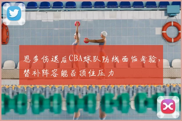 恩多伤退后CBA球队防线面临考验，替补阵容能否顶住压力