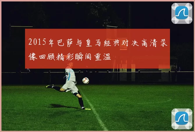 2015年巴萨与皇马经典对决高清录像回顾精彩瞬间重温