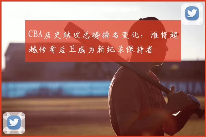 CBA历史助攻总榜排名变化，谁将超越传奇后卫成为新纪录保持者