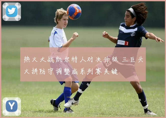 热火大战凯尔特人对决升级 三巨头火拼防守调整成系列赛关键