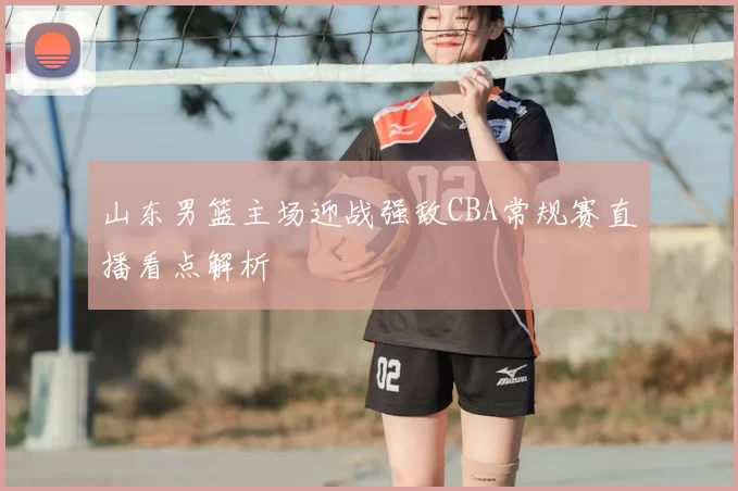 山东男篮主场迎战强敌CBA常规赛直播看点解析