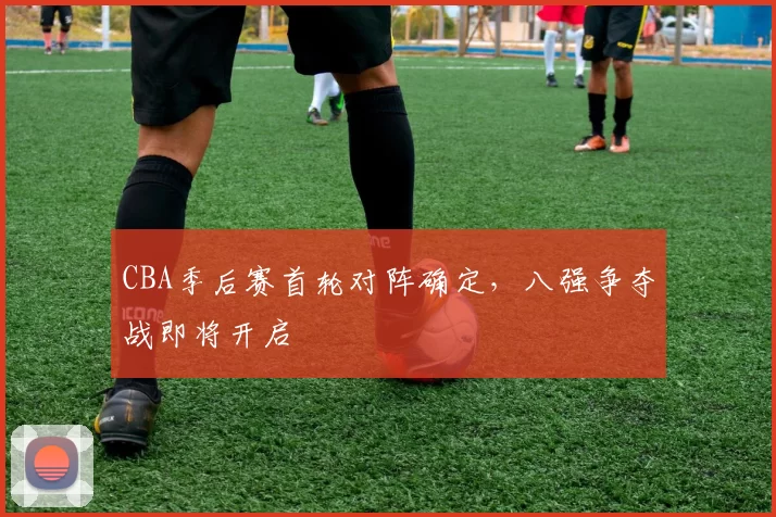 CBA季后赛首轮对阵确定,八强争夺战即将开启