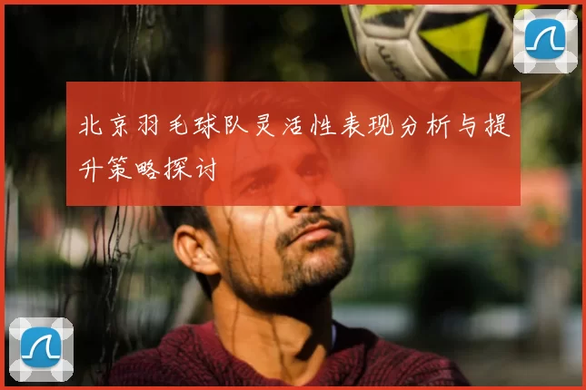 北京羽毛球队灵活性表现分析与提升策略探讨