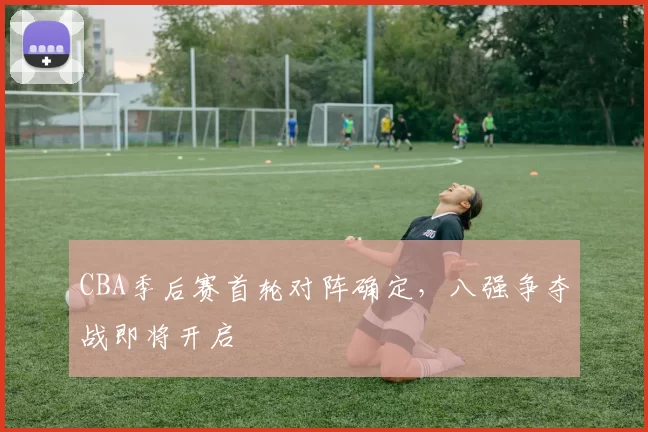 CBA季后赛首轮对阵确定,八强争夺战即将开启