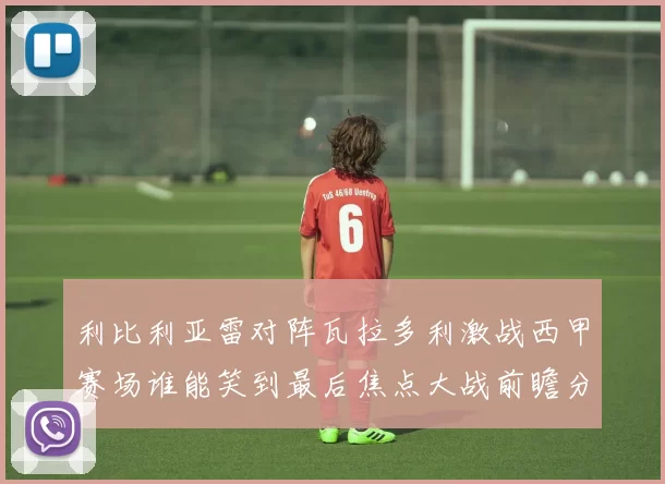 利比利亚雷对阵瓦拉多利激战西甲赛场谁能笑到最后焦点大战前瞻分析