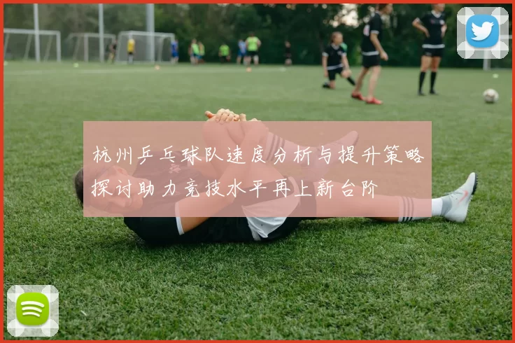 杭州乒乓球队速度分析与提升策略探讨助力竞技水平再上新台阶