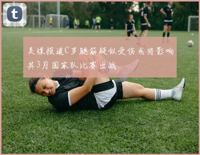 美媒报道C罗腿筋疑似受伤或将影响其3月国家队比赛出战