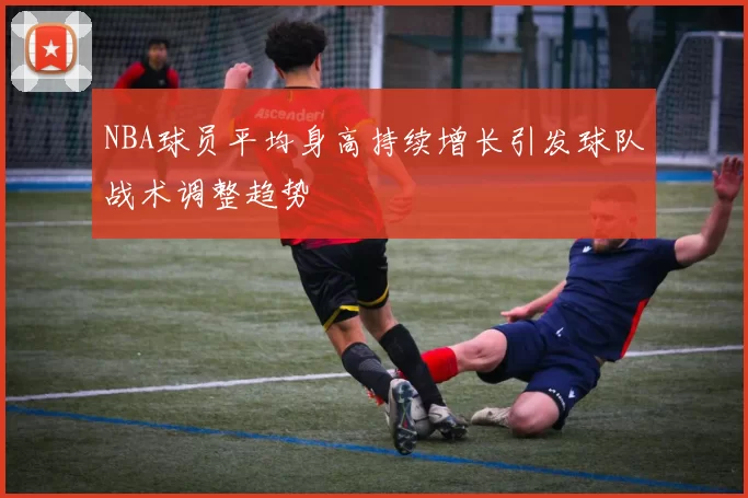 NBA球员平均身高持续增长引发球队战术调整趋势