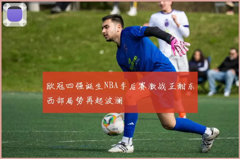 欧冠四强诞生NBA季后赛激战正酣东西部局势再起波澜