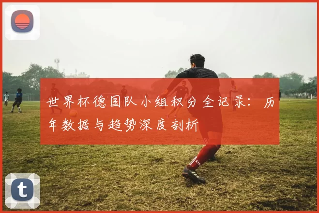 世界杯德国队小组积分全记录:历年数据与趋势深度剖析