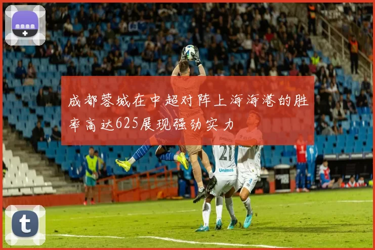 成都蓉城在中超对阵上海海港的胜率高达625展现强劲实力