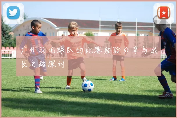 广州羽毛球队的比赛经验分享与成长之路探讨