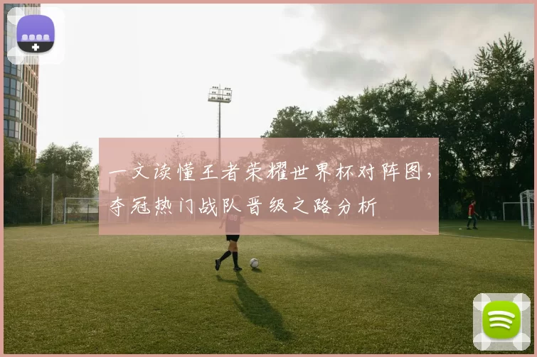 一文读懂王者荣耀世界杯对阵图,夺冠热门战队晋级之路分析
