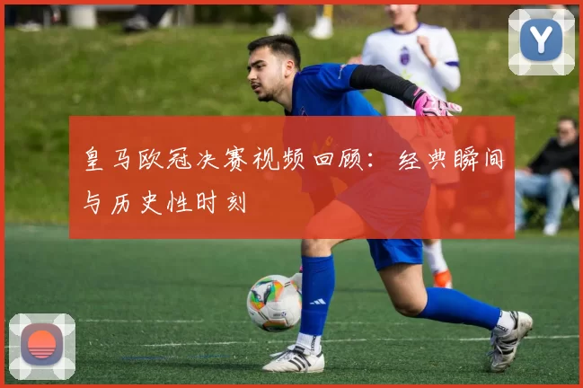 皇马欧冠决赛视频回顾:经典瞬间与历史性时刻