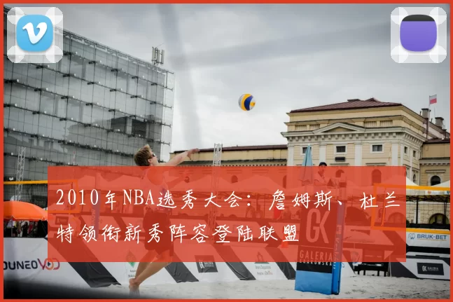 2010年NBA选秀大会:詹姆斯、杜兰特领衔新秀阵容登陆联盟
