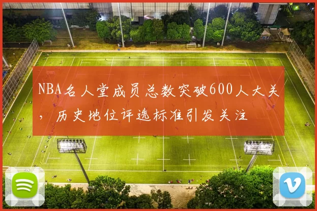 NBA名人堂成员总数突破600人大关，历史地位评选标准引发关注