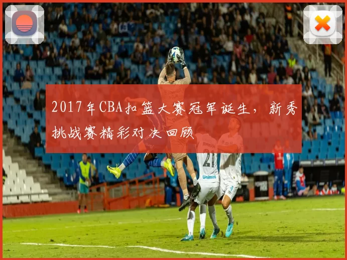2017年CBA扣篮大赛冠军诞生,新秀挑战赛精彩对决回顾