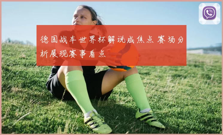 德国战车世界杯解说成焦点 赛场分析展现赛事看点