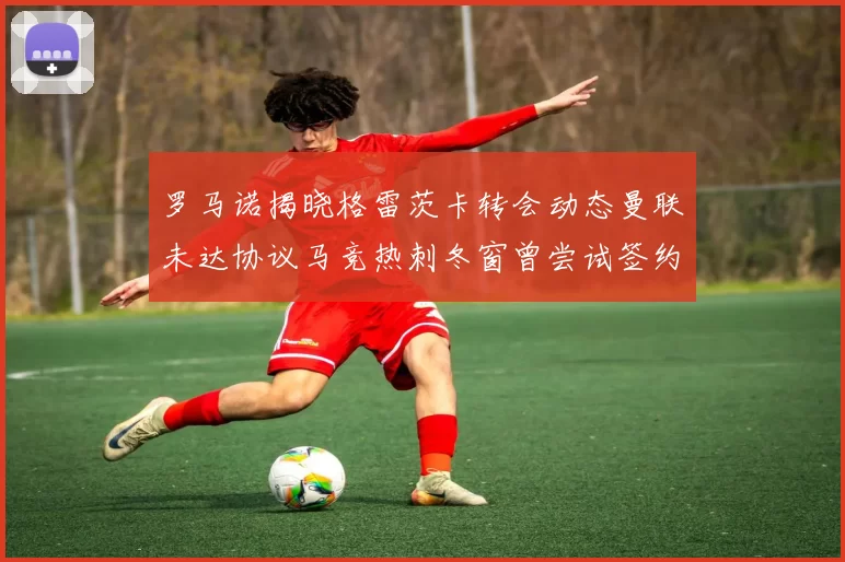 罗马诺揭晓格雷茨卡转会动态曼联未达协议马竞热刺冬窗曾尝试签约