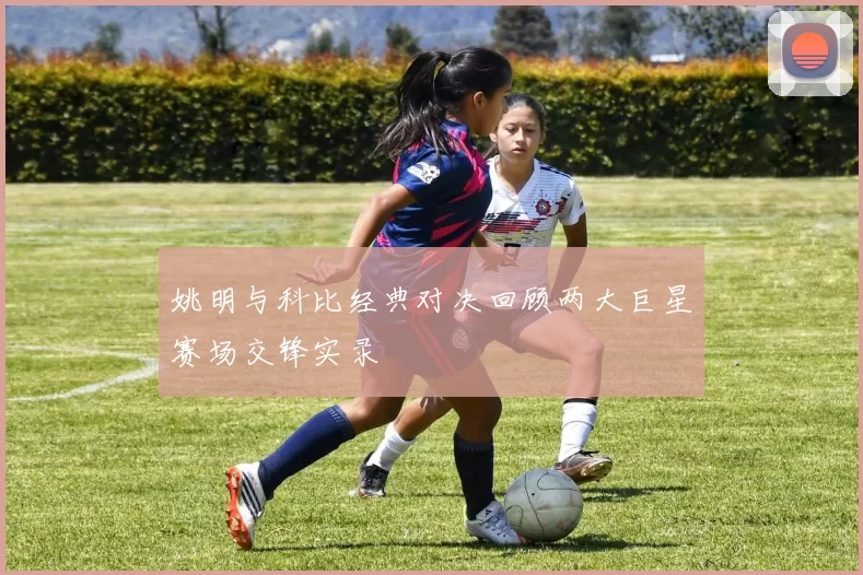 姚明与科比经典对决回顾两大巨星赛场交锋实录