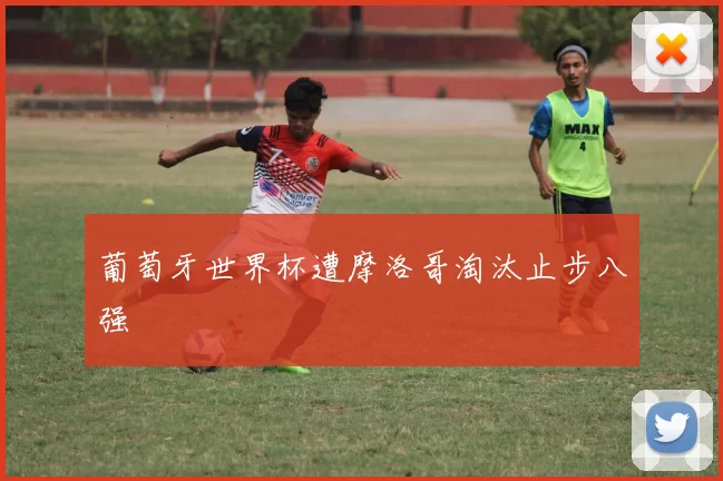 葡萄牙世界杯遭摩洛哥淘汰止步八强