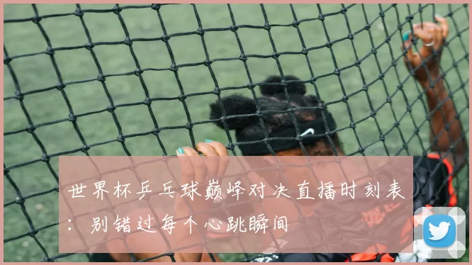 世界杯乒乓球巅峰对决直播时刻表:别错过每个心跳瞬间