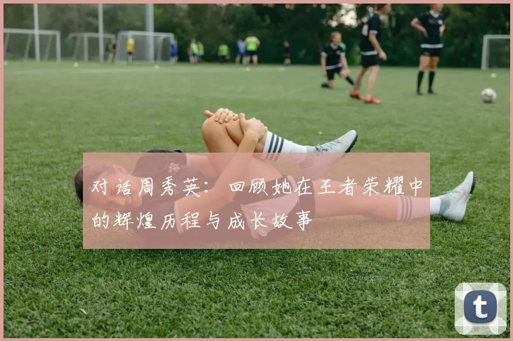 对话周秀英:回顾她在王者荣耀中的辉煌历程与成长故事