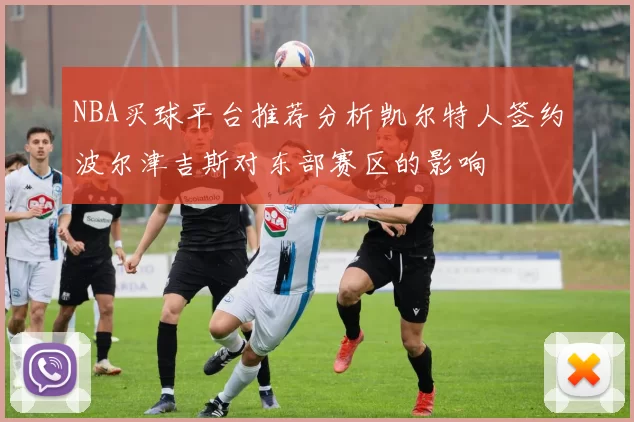 NBA买球平台推荐分析凯尔特人签约波尔津吉斯对东部赛区的影响