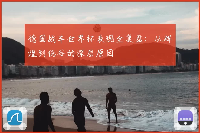 德国战车世界杯表现全复盘：从辉煌到低谷的深层原因