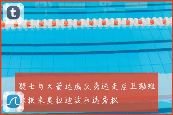 骑士与火箭达成交易送走后卫勒维尔换来奥拉迪波和选秀权