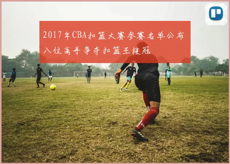 2017年CBA扣篮大赛参赛名单公布 八位高手争夺扣篮王桂冠