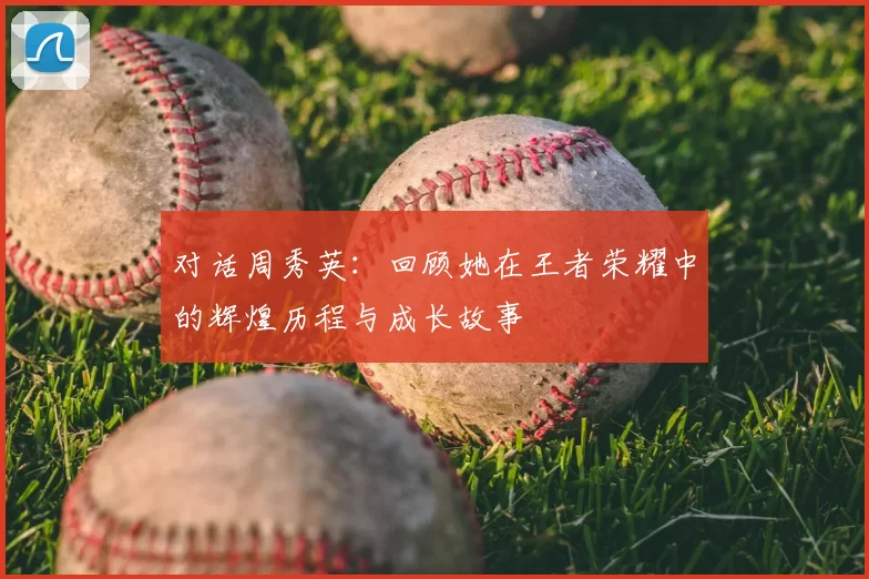 对话周秀英:回顾她在王者荣耀中的辉煌历程与成长故事